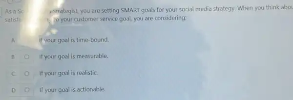 As a So	strategist, you are setting SMART goals for your social media strategy. When you think abou
satisfa	1. your customer service goal, you are considering:
A	If your goal is time -bound.
B	If your goal is measurable.
C	If your goal is realistic.
D	If your goal is actionable.