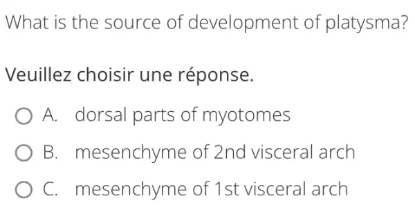 What is the source of development of platysma?
Veuillez choisir une réponse.
A. dorsal parts of myotomes
B mesenchyme of 2nd visceral arch
C mesenchyme of 1st visceral arch