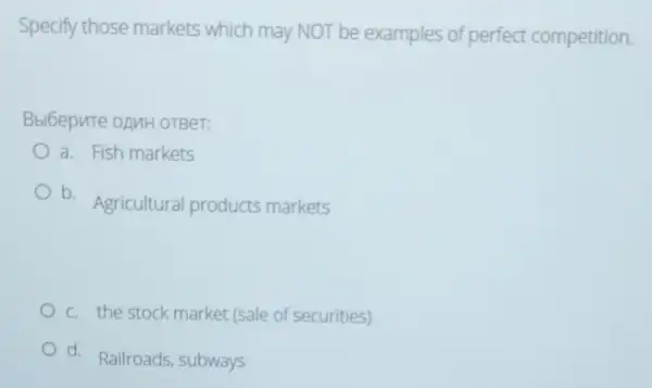 Specify those markets which may NOT be examples of perfect competition.
Bbi6epute onuH OTBeT:
a. Fish markets
b.
Agricultural products markets
c. the stock market (sale of securities)
d. Railroads, subways