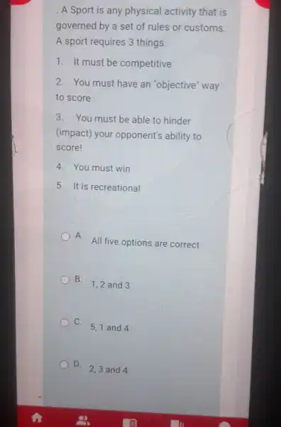 A Sport is any physical activity that is
governed by a set of rules or customs.
A sport requires 3 things
1. It must be competitive
2. You must have an "objective" way
to score
3. You must be able to hinder
(impact) your opponent's ability to
score!
4. You must win
5. It is recreational
A.
All five options are correct
B.
1,2 and 3
C.
5,1 and 4
D.
2,3 and 4