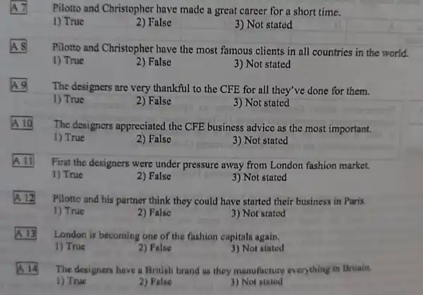 square 
Pilotto and Christopher have made a great career for a short time.
1) True
2) False
3) Not stated
square 
A
Pilotto and Christopher have the most famous clients in all countries in the world.
1) True
2) False
3) Not stated
A
The designers are very thankful to the CFE for all they've done for them.
1) True
2) False
3) Not stated
A
The designers appreciated the CFE business advice as the most important.
1) True
2) False
3) Not stated
square 
First the designers were under pressure away from London fashion market.
1) True
2) False
3) Not stated
A. 12
Pilotto and his partner think they could have started their business in Paris.
1) True
2) False
3) Not stated
A
London is becoming one of the fashion capitals again.
1) True
2) False
3) Not stated
A
The designers have a British brand as they manufacture everything in Britain.
1) True
2) False
3) Not stated