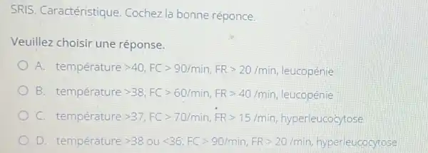 SRIS. Caractéristique Cochez la bonne réponce.
Veuillez choisir une réponse.
A temperature gt 40,FCgt 90/min,FRgt 20/min, equaperie
B tempereturegt 38,FCgt 60/min,FRgt 40/min,vert ecup COpineq.
C. temperaturegt 37,FCgt 70/min,FRgt 15/min hyperleucocytose
D. temr Derature gt 38oult 36,FCgt 90/min,FRgt 20mmin hyperleucocytose