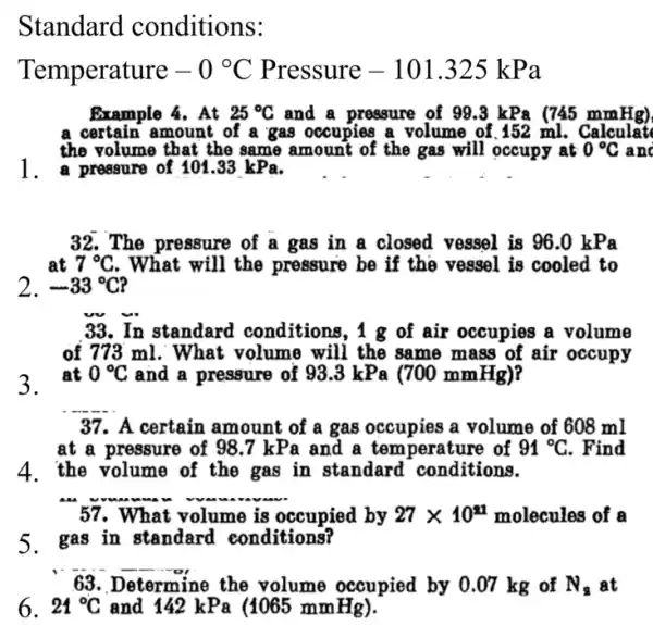 Standard conditions:
Temperature -0^circ C Pressure -101.325kPa
Example 4. At 25^circ C and a pressure of 99.3 kPa (745 mmHg)
a certain amount of a gas occupies a volume of .152 ml. Calculat
the volume that the same amount of the gas will occupy at 0^circ C anc
1. a pressure of 101.33 kPa.
32.The pressure of bar (a) gas in a closed vessel is 96.0 kPa
at 7^circ C . What will the pressure be if the vessel is cooled to
2. -33^circ C
33. In standard conditions, 1 g of air occupies a volume
of 773 ml. What volume will the same mass of air occupy
3. at
0^circ C and a pressure of 93.3kPa(700mmHg)
__
37. A certain amount of a gas occupies a volume of 608 ml
at a pressure of 98 .7 kPa and a temperature of 91^circ C . Find
"57.What I
__
volume is occupied by 27times 10^21 molecules of a
5.gas in standard conditions?
__
63. Determine e the volume occupied by 0.07 kg of N_(s) at
6. 24^circ C and 142 kPa (1065 mmHg).