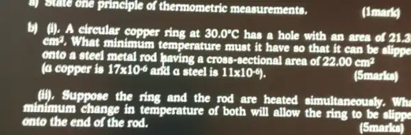 a) State one principle of thermometric measurements.
(1mark)
b) (II). A circular ring at 30.0^circ C has a hole with an area of 21.3
cm^2
. What minimum temperature must it have so that it can be slippe
onto a steel metal rod having a cross-sectional area of 22.00cm^2
(a copper is 17times 10^-6 and a steel is 11times 10^-6
(5marks)
Suppose the ring and the rod are heated simultaneously. Wh
minimum change in temperature of both will allow the ring to be slippe
onto the end of the rod.
(5marks)