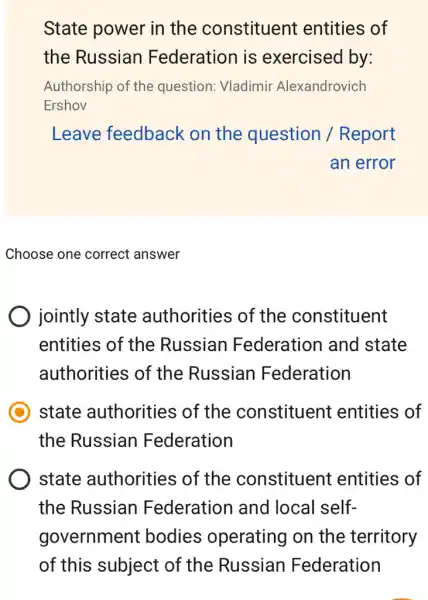 State power in the constituent entities of
the Russian Federation is exercised by:
Authorship of the question: Vladimir Alexandrovich
Ershov
Leave feedback on the question / Report
an error
Choose one correct answer
jointly state authorities of the constituent
entities of the Russian Federation and state
authorities of the Russian Federation
state authorities of the constituent entities of
the Russian Federation
state authorities of the constituent entities of
the Russian Federation and local self-
government bodies operating on the territory