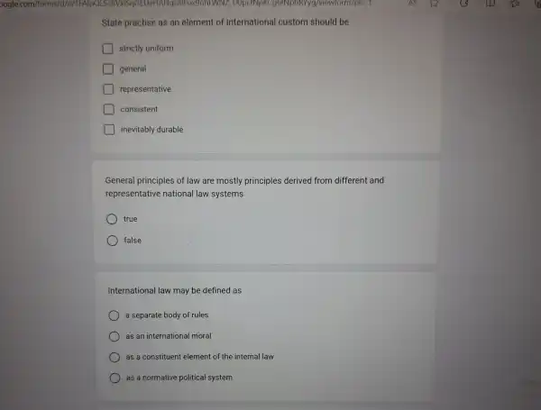 State practise as an element of International custom should be
strictly uniform
general
representative
consistent
inevitably durable
General principles of law are mostly principles derived from different and
representative national law systems
true
false
International law may be defined as
a separate body of rules
as an international moral
as a constituent element of the internal law
as a normative political system