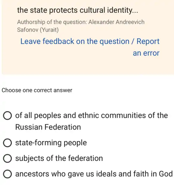 the state protects cultural identity. __
Authorship of the question: Alexander Andreevich
Safonov (Yurait)
Leave feedback on the question / Report
an error
Choose one correct answer
of all peoples and ethnic communities of the
Russian Federation
state-forming people
subjects of the federation
ancestors who gave us ideals and faith in God