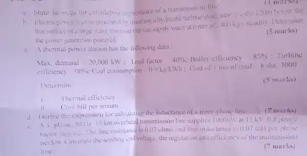 a State in sices for calculating comacitance of a transmission lin."
b. Electric generated by installing a hydraulic turbine site i20m!
free surface of a large vate:reservoir that call supply water at rate of 40 koys sicacily Determine
the power seneration poiential.
(5 marks)
c. A thermal power station has the following data :
his come proming in 1978. She checks her email
efficiency 00%  Coal consumption 0 . 9 ke/kWh : Cost of I ton of coal
Determine:
(5 marks)
Thermal efficiency
Coal bill per annum
(7 marks)
)crive the explession for calculating the inductance of a three-phase line.
()12.1.km overhead transmission line supplies 1000k Nat 11 KV 08 power
factor agains the line resistance is 0.03 ohms and line inductance is 007 mill per oh:so
ocrkin Calcu:aic the sending end voltage, the regulation and efficiency of the transmissioil
line.
(7 marks)