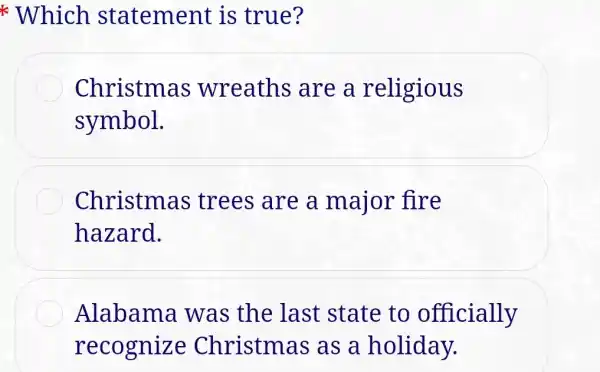 * Which statement is true?
Christmas wreaths are a religious
symbol.
Christmas trees are a major fire
hazard.
Alabama was the last state to officially
recognize Christm as as a holiday.