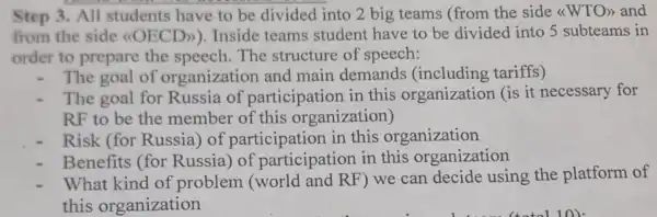 Step 3. All students have to be divided into 2 big teams (from the side <<WTO>> and
from the side <(OECD)).Inside teams student have to be divided into 5 subteams in
order to prepare the The structure of speech:
The goal of organization and main demands tariffs)
The goal for Russia of participatior in this organizatior a (is it necessary for
RF to be the member of this organization)
Risk (for Russia) of participation in this organization
Benefits (for Russia) of participatio in this organization
What kind of problem RF) we can decide using the platform of
this organization