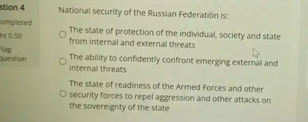 stion 4
ompleted
ht 0.50
lag
question
National security of the Russian Federation is:
The state of protection of the individual , society and state
from internal and external threats
The ability to confidently confront emerging external and
internal threats
The state of readiness of the Armed Forces and other
security forces to repel aggression and other attacks on
the sovereignty of the state