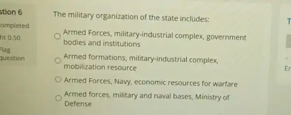 stion 6
ompleted
ht 0.50
lag
question
The military organization of the state includes:
Armed Forces , military -industrial complex government
bodies and institutions
Armed formations ,military -industrial complex,
mobilization resource
Armed Forces , Navy,economic resources for warfare
Armed forces , military and naval bases , Ministry of
Defense
T