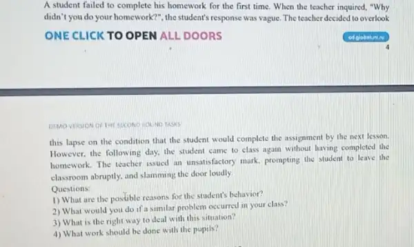 A student failed to complete his homework for the first time. When the teacher inquired, "Why
didn't you do your homework?", the student's response was vague. The teacher decided to overlook
SECOND COUND TASKS
this lapse on the condition that the student would complete the assignment by the next lesson.
However, the following day.the student came to class again without having completed the
homework. The teacher issued an unsalisfactory mark, prompting the student to leave the
classroom abruptly, and slamming the door loudly.
Questions:
1) What are the possible reasons for the student's behavior?
2) What would you do if a similar problem occurred in your class?
3) What is the right way to deal with this situation?
4) What work should be done with the pupils?