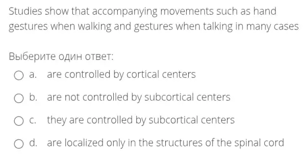 Studies show that accompanying movements such as hand
gestures when walking and gestures when talking in many cases
Bbl6epuTe ofuH OTBeT:
a. are controllec by cortical centers
b. are not controlled by subcortical centers
c. they are controlled by subcortical centers
d. are localized only in the structures of the spinal cord