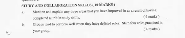 STUDY AND COLLABORATION SKILLS (10 MARKS )
a. Mention and explain any three areas that you have improved in as a result of having
completed a unit in study skills.
( 6 marks)
b. Groups tend to perform well when they have defined roles. State four roles practiced in
your group.
( 4 marks)