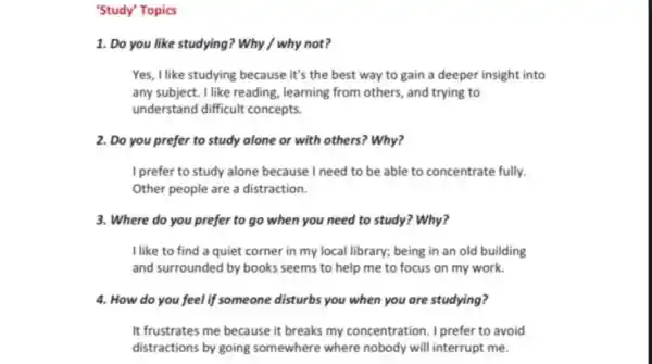 'Study' Topics
1. Do you like studying? Why / why not?
Yes, I like studying because it's the best way to gain a deeper insight into
any subject. I like reading, learning from others, and trying to
understand difficult concepts.
2. Do you prefer to study alone or with others? Why?
I prefer to study alone because I need to be able to concentrate fully.
Other people are a distraction.
3. Where do you prefer to go when you need to study?Why?
I like to find a quiet corner in my local library; being in an old building
and surrounded by books seems to help me to focus on my work.
4. How do you feel if someone disturbs you when you are studying?
It frustrates me because it breaks my concentration. I prefer to avoid
distractions by going somewhere where nobody will interrupt me.