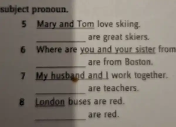 subject pronoun.
5 Mary and Tom love skiing
__ are great skiers.
6 Where are you and your sister from
__ are from Boston.
7 __ and I work together.
__ are teachers.
8 London buses are red.
__ are red.