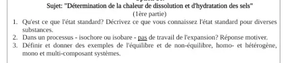 Sujet: "Détermination de la chaleur de dissolution et d'hydratation des sels"
(1ère partie)
1. Qu'est ce que l'état standard? Décrivez ce que vous connaissez. l'état standard pour diverses
substances.
2. Dans un processus -isochore ou isobare -pas de travail de l'expansion? Réponse motiver.
3. Définir et donner des exemples de l'équilibre et de non-équilibre , homo- et hétérogène,
mono et multi-composant systèmes.