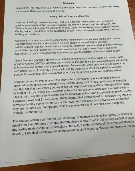 Summary
Summarize the following text reflecting the main ideas and including crucial supporting
information. Write approximately 150 words.
Young children's sense of identity.
A sense of self can develop in young children by degrees. The process can be seen as
gradual appearance of two separate features: the self as a subject, and the self as an object.
William James introduced the distinction in 1892 Later, his contemporaries, such as Charles
Cooley, added new details to the developing debate Since then psychologists have continued
building on the theory.
According to James, a child's first step on the road to self-understanding can be seen as the
understanding that he or she exists. This is an aspect of the self that he labelled
'self-as-subject", and he gave it various elements. These elements included: a) the knowledge
that he/she can act (awareness of one's own agency, i.e., one's power to act), and b)an
awareness of one's distinctiveness from other people (that he/she differs from other people).
These features gradually appear when babies or infants explore their world and interact with
parents. Cooley (1902)suggested that a sense of the self-as -subject was connected with being
able to exercise control over physical objects. For example, when an infant tries to control her
own limbs (parts of the body). This is followed by attempts to affect the behaviour of other
people. For example, infants learn that when they cry or smile someone responds to them.
Another source for infants about the effects they can have on the world around them is
provided when others mimic them. Many parents spend a lot of time particularly in the early
months, copying their infant's vocalizations and expressions In addition, young children enjoy
looking in mirrors, where the movements they can see are dependent upon their own motions.
This is not to say that infants recognize the reflection as their own image (a later development)
However, Lewis and Brooks -Gunn (1979) suggest that infants' develop understanding that the
movements they see in the mirror are their own. And this leads to a growing awareness that
they are distinct from other people. This is because they, and only they, can change the
reflection in the mirror.
This understanding that children gain an image of themselves as active agents continues to
develop in their attempts to cooperate with others in play. Dunn (1988) points out that in such
day-to-day relationships and interactions the child's understanding of his- or herself starts to
develop. Empirical investigations of the self-as -subject in young children are, however, rather