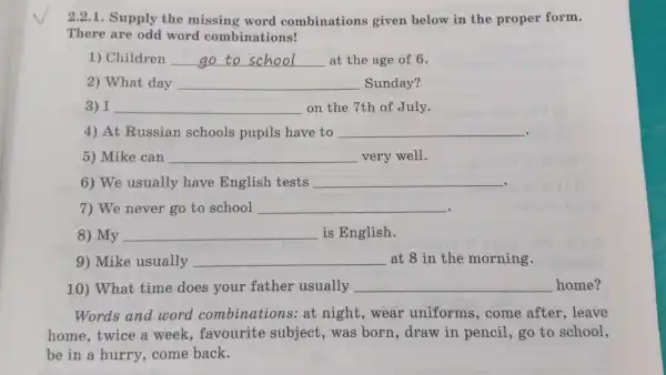 There supply word comb inations!
2.2.1.Sur ply the mi ssing word combin ations gi ven below in the prop er form.
1)Children __ at th e age of 6.
2)Wha t day __ s unday?
3) I __ on the 7th of July.
4) At Russi an sch ools pupils have to __ .
5)Mike e can __ ver v well.
6) We usual ly have Engl ish tests __
- -
7) We never go to school __
- - .
8) My __ is E nglish.
9)Mike usually __ at 8 in the morning.
10)What time does your fath er usually __
Words and word combinations at nis ht,wear .uni forms ,come after , leave
home,twice a week favourite subject , was born draw in pencil go to school,
be in a hurry,come back.