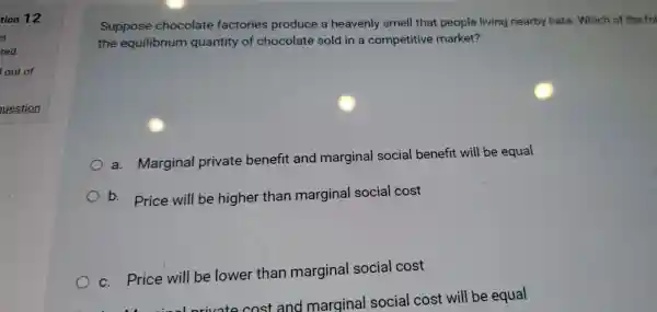 Suppose chocolate factories produce a heavenly smell that people living nearby hate Which of the fol
the equilibrium quantity of chocolate sold in a competitive market?
a . Marginal private benefit and marginal social benefit will be equal
b . . Price will be higher than marginal social cost
C . Price will be lower than marginal social cost
......................................................................orivate cost and marginal social cost will be equal