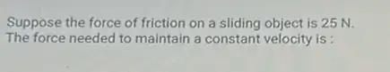 Suppose the force of friction on a sliding object is 25 N.
The force needed to maintain a constant velocity is :