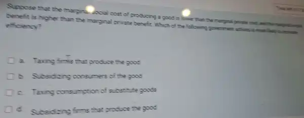 Suppose that the margina social cost of producing a good is lower than the marginal private cost, and the thanginal social
benefit is higher than the marginal private benefit Which of te following government actions is most likely to increase
efficiency?
a Taxing finis that produce the good
b.Subsidizing consumers of the good
C.Taxing consumption of substitute goods
Subsidizing firms that produce the good