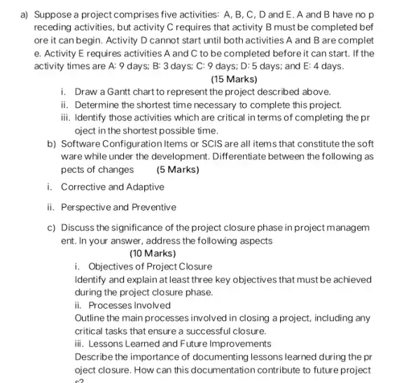 a) Suppose a project comprises five activities: A, B , C, D and E . A and B have no p
receding activities, but activity C requires that activity B must be completed bef
ore it can begin . Activity D cannot start until both activities A and B are complet
......................................................................activities A and C to be completed before it can start. If the
activity times are A:9 days; B: 3 days; C: 9 days ; D: 5 days; and E: 4 days.
(15 Marks)
i. Draw a Gantt chart to represent the project described above.
ii. Determine the shortest time necessary to complete this project.
iii. Identify those activities which are critical in terms of completing the pr
oject in the shortest possible time.
b) Software Configuration Items or SCIS are all items that constitute the soft
ware while under the development. Differentiate between the following as
pects of changes
(5 Marks)
i. Corrective and Adaptive
ii. Perspective and Preventive
c) Discuss the significance of the project closure phase in project managem
ent. In your answer , address the following aspects
(10 Marks)
i. Objectives of Project C osure
Identify and explain at least three key objectives that must be achieved
during the project closure phase.
ii. Processes Involved
Outline the main processes involved in closing a project, including any
critical tasks that ensure a successful closure.
iii. Lessons Learned and Future Improvements
Describe the importance of documenting lessons learned during the pr
oject closure. How can this documentation contribute to future project
so