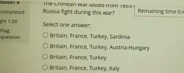 Suully
completed
ght 1.00
Flag
question
lne crimean war lasteo 110m 1853-4
Russia fight during this war?
Select one answer:
Britain France , Turkey,Sardinia
Britain France , Turkey , Austria -Hungary
Britain ,France Turkey
Britain France Turkey, Italy