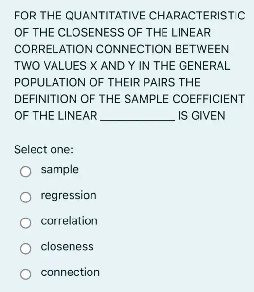 FOR T HE QUA NTIT ATIVE CH ARAC TERIS TIC
OF THE CL OSENE SS OF THE LIN EAR
CORR ELATI ON CO NNEC TION BE TWEEN
TWO V ALUES X AND Y IN THE GENE RAL
POPULAT ION O F THE IR PAIR S THE
DEFINIT ION OF T HE SA MPLE CO EFFI CIEN T
OF THE L INEAR __ IS GIVEN
Select one:
sample
regression
correlation
closeness
connection