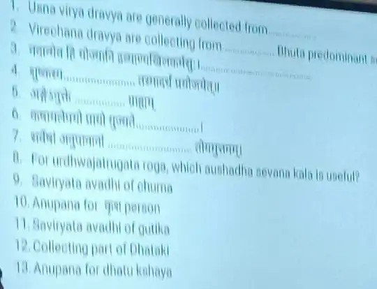 T. Unna virya dravya are generally collected from __
2. Virephana dravya are collecting from __ Bhuta predominant is
__
__
__ man
__
__
B. For urdhwajatrugata rog 1. Which aushadha sevana kala is useful?
9. Baviryata avadhi of chuma
10. Anupana for qual person
11. Baviryata avadhi of gutika
12. Collecting part of Dhataki
13. Anupana for dhatu kahaya