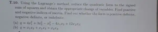 T.10. Using the Lagrange's method , reduce the quadratic form to the signed
sum of squares and obtain the appropriate change of variables.Find positive
and negative indices of inertia.Find out whether the form is positive definite,
negative definite, or indefinite.
(a) q=4x_(1)^2+3x_(2)^2-x_(3)^2-4x_(1)x_(2)+12x_(2)x_(3)
(b) q=x_(1)x_(2)+x_(1)x_(3)+x_(2)x_(3)