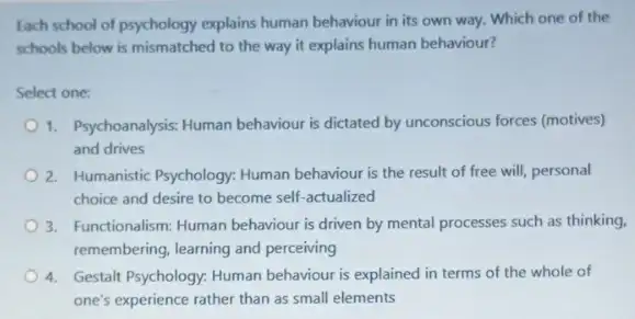 tach school of psychology explains human behaviour in its own way. Which one of the
schools below is mismatched to the way it explains human behaviour?
Select one:
1. Psychoanalysis: Human behaviour is dictated by unconscious forces (motives)
and drives
2. Humanistic Psychology: Human behaviour is the result of free will, personal
choice and desire to become self-actualized
3. Functionalism: Human behaviour is driven by mental processes such as thinking.
remembering, learning and perceiving
4. Gestalt Psychology: Human behaviour is explained in terms of the whole of
one's experience rather than as small elements