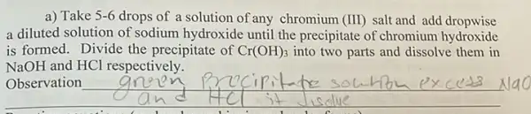 a) Take 5-6 drops of a solution of any chromium (III) salt and add dropwise
a diluted solution of sodium hydroxide until the precipitate of chromium hydroxide
is formed. Divide the precipitate of Cr(OH)_(3) into two parts and dissolve them in
NaOH and HCl respectively.
__
ICl respective nm