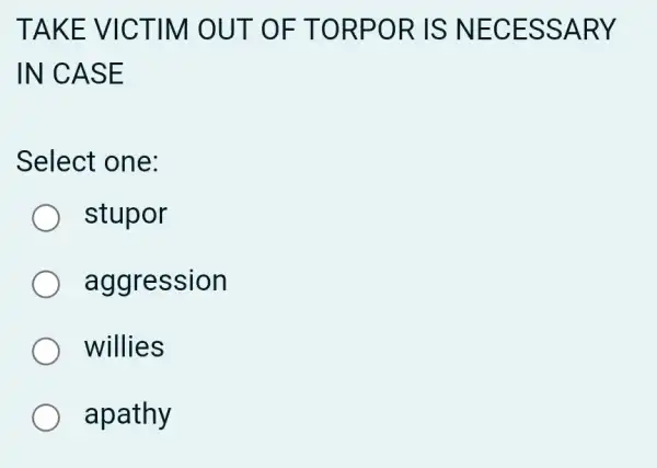 TAKE VI CTIM O UT OF TORP OR IS NECE SSAR Y
IN CAS E
Select one:
stupor
aggression
willies
apathy