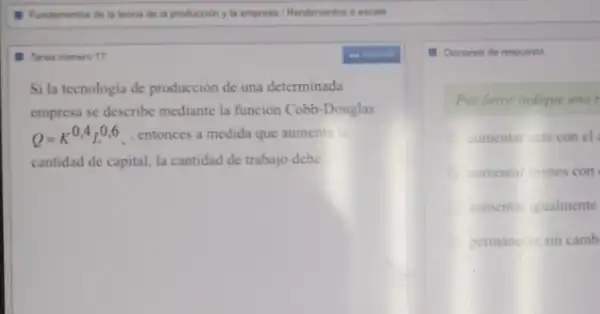 Tarea numero 17
Si la tecnologia de producción de una determinada
empresa se describe mediante la función Cobb-Douglas
Q=K^0,4L^0,6, entonces a medida que aumenta la
cantidad de capital, la cantidad de trabajo debe __
1. Opciones de respuests
Por favor indique una r
sumentar mas con el
aumentar menos con
sumentar igualmente
permanecer sin camb