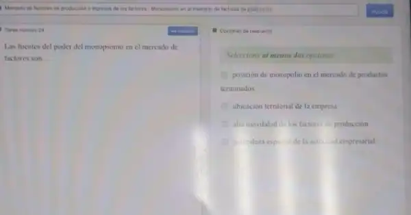 Tarea numero 24
Las fuentes del poder del monopsonio en el mercado de
factores son __
1. Opciones de respunsta
Seleccione al menos dos opciones
posición de monopolio cn el mercado de productos
terminados
ubicacion territorial de la empresa
alta movilidad de los factores de producción
talitaleza especial dela activitid empresarial