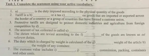 Task 1. Complete the sentences using your active vocabulary.
1. a) __ is the duty imposed according to the physical quantity of the goods
2. Tariff is a b) __ or a tax c) __ on goods that are imported or exported across
the border of a country or a group of countries that have formed a customs union.
3. Protective tariffs are designed to protect domestic industries and agriculture from foreign
competition by d) __
4. The amount of tax collected is called e) __
5. The duties which are levied according to the f) __ of the goods are known as ad
valorem duties.
6. The duty which is charged by weight is calculated of the g) __ weight of the article h)
__ the weight of any container.
7. The customs value includes i) __ ,j) __ , commission, packing, containers
and other costs.