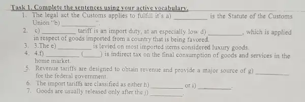 Task 1. Complete the sentences using your active vocabulary.
1. The legal act the Customs applies to fulfill it's a) __ is the Statute of the Customs
Union "b) __
2. c) __ tariff is an import duty, at an especially low d) __ , which is applied
in respect of goods imported from a country that is being favored.
3. 3.The e) __
.
is levied on most imported items considered luxury goods.
4. 4.f) __ ) is indirect tax on the final consumption of goods and services in the
home market.
5. Revenue tariffs are designed to obtain revenue and provide a major source of g) __
for the federal government.
6. The import tariff are classified as either h) __ or i) __
7. Goods are usually released only after the j) __