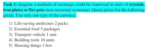 Task 1: Imagine a medium of exchange could be expressed in units of crystals,
iron plates or fire pots (non -monetary economy).Quote prices for the following
goods.Use only one type of the currency.
1) Life-saving medicines 2 packs
2) Essential food 5 packages
3) Transport vehicle 1 unit
4) Building tools 10 units
5) Housing things 1 box