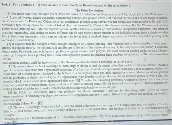 Task 1. For questions 1-11 read an article about the Print Revolution and do the tasks below it.
The Print Revolution
[1] For more than five thousand years, from the dawn of civilization in Mesopotamia and Egypt.people in the West wrote by
hand. Imperial decrees; sacred scriptures, commercial transactions , private letters - all required the skills of a select group of scribes,
clerks, or monks. In Korea and China, however,mechanical printing using carved wooden blocks had been introduced by A.D. 750.
Moveable type, using characters made of baked clay,was invented in China in the eleventh century.But the Chinese continued to
prefer block printing well into the modern period.Written Chinese consists of thousands of ideographic characters The labor of
creating, organizing, and setting so many different bits of type made it much simpler to cut individual pages from a single wooden
block. European languages, which can be written with fewer than a hundred characters, were much better adapted to printing with
moveable, reusable type.
[2] It appears that the Mongol armies brought examples of Chinese printing - the Venetian Marco Polo described seeing paper
money during his travels - to western Asia and Europe at the end of the thirteenth century. In the early fourteenth century.Europeans
began using block printing techniques to produce religious images, short prayers, and even decks of playing cards. As with Chinese
printing, European block printing was a slow and expensive process for printing large numbers of varied texts. The print revolution
had to
wait another century, until the innovations of the German goldsmith Johann Gutenberg (ca. 1399-1468)
[3] Gutenberg drew on his knowledge of metallurgy to devise a lead tin-copper alloy that could be cast into durable, reusable
type. His crucial invention was a type mold consisting of a flat strip of metal - stamped in the same way a coin is minted, leaving the
impression of a single letter - inserted in the bottom of a rectangular brass box held together by screws. Molten metal was poured
into it, producing a single piece of type An experienced type founder could produce up to six hundred pieces of type a day. No
wooden-block carver could have approached that rate [A] To solve the remaining problems, Gutenberg adapted the screw press
commonly used to produce linen, paper, and wine to make a printing press.[B] He followed the example of Flemish painters by
adding linseed oil to the ink to make it thick enough to adhere uniformly to the metal type.
In 1455, the Gutenberg Bible was published in Mainz, Germany - but not by Gutenberg. After years of costly
experimentation, Gutenberg was forced to turn over his equipment and newly printed Bibles to his partner and creditor, the wealthy
merchant and
moneylender Johann Fust.[C]
[5] The new technology, which enabled printers to create a thousand or more copies in a single print run, was highly efficient.
Simple printed school texts cost only a quarter of the price of hand -copied texts. The leading bookseller in the university town of
41060 acrovpoce?
Bologna
managed to stock ten thousand copies of texts, treatises and commentaries. By 1500 even street singers sold printed copies of their
songs [D]