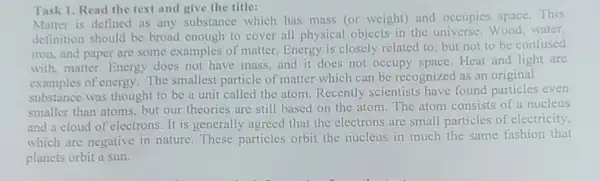 Task 1. Read the text and give the title:
Matter is defined as any substance which has mass (or weight)and occupies soace.This
definition should be broad enough to cover all physical objects in the universe. Wood water.
iron, and paper are some examples of matter.Energy is closely related to, but not to be confused
with, matter. Energy does not have mass and it does not occupy space. Heat and light are
examples of energy. The smallest particle of matter which can be recognized as an original
substance was thought to be a unit called the atom. Recently scientists have found particles even
smaller than atoms, but our theories are still based on the atom The atom consists of a nucleus
and a cloud of electrons. It is generally agreed that the electrons are small particles of electricity.
which are negative in nature. These particles orbit the nucleus in much the same fashion that
planets orbit a sun.