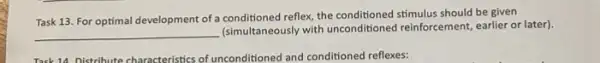 Task 13. For optimal development of a conditioned reflex the conditioned stimulus should be given
__
Isimultaneously with unconditioned reinforcement, earlier or later)
Task 14. Distribute characteristics of unconditioned and conditioned reflexes: