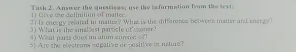 Task 2. Answer the questions; use the information from the text:
1) Give the definition of matter.
2) Is energy related to matter? What is the difference between matter and energy?
3) What is the smallest particle of matter?
4) What parts does an atom consist of?
5) Are the electrons negative or positive in nature?