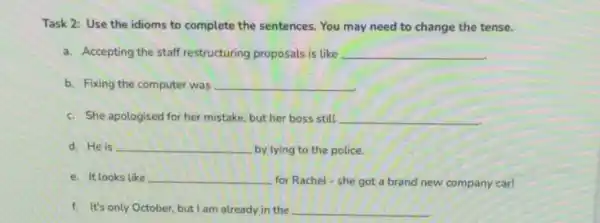 Task 2: Use the idioms to complete the sentences. You may need to change the tense.
a. Accepting the staff restructuring proposals is like __
b. Fixing the computer was __
c. She apologised for her mistake, but her boss still __
d. He is __ by lying to the police.
e. It looks like __
for Rachel-she got a brand new company car!
f. It's only October but I am already in the __