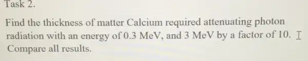 Task 2.
Find the thickness of matter Calcium required attenuating photon
radiation with an energy of 0.3 MeV, and 3 Me V by a factor of 10.I
Compare all results.