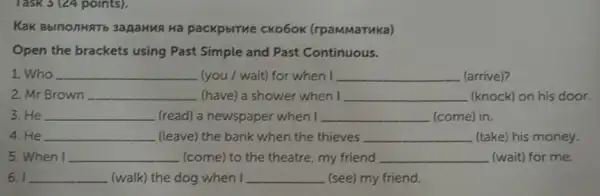 Task 3 (24 points).
KaK BblnonHRT 3apaHus Ha packpbiTue CKo6ok (rpaMMaTuka)
Open the brackets using Past Simple and Past Continuous.
1. Who __ (you / wait) for when I __ (arrive)?
2. Mr Brown __ (have) a shower when I __ (knock) on his door.
3. He __ (read) a newspaper when I __ (come) in.
4. He __ (leave) the bank when the thieves __ (take) his money.
5. When I __ (come) to the theatre my friend __ (wait) for me.
6. I __ (walk) the dog when I __ (see) my friend.