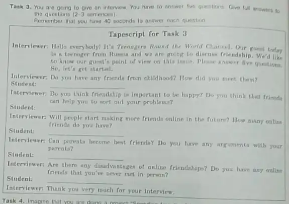 Task 3. You are going to give an interview You have to answer answirs to
tho questions 12-3 sentences)
Remember that you have 40 seconds to answer each question
Tapescript for Task 3
Interviewer: Hello everybody! It's Teenagers Round the World Channel. Our guest today
is a teenager from Russin and we are going to discuss friendship. We'd like
to know our guest?point of view on this imue. Please answer five questions.
So, let's got started.
Interviewer: Do you have any friends from childhood?How did you meet them?
Student: __
Interviewer: Do you think friendahip is important to be happy? Do you think that frimda
can help you to wort out your problems?
Student: __
Interviewer: Will people start making
more friends online in the future? How many online
friends do you have?
Student:
__
Interviewer: Can parents become best friends?Do you have any arguments with your
parents?
Student: __
Interviewer: Are there any disadvantages of online friendships? Do you have any online
friends that you've never met in person?
Student:
__
Interviewer: Thank you very much for your Interview.