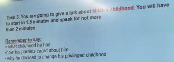 Task 3. You are going to give a talk about Mitch's childhood.You will have
to start in 1.5 minutes and speak for not more
than 2 minutes
Remember to say:
- what childhood he had
how his parents cared about him
- why he decided to change his privileged childhood