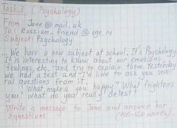 Task 3 (Psychology)
From: Jane@mail.uk
To: Russian - friend @ oge.ny
Subjecti Psychology
"We have a hew subject at school. It's Psychology It is interesting to know about our emotions feelings, etc. and try to explain them. Yesterday we had' a test and I'd like to ask you several questions from it.
What makes you happy? What frightens you? What do you really detest?
Write a message to Jane and answer her 3 questions
(100-120 words)